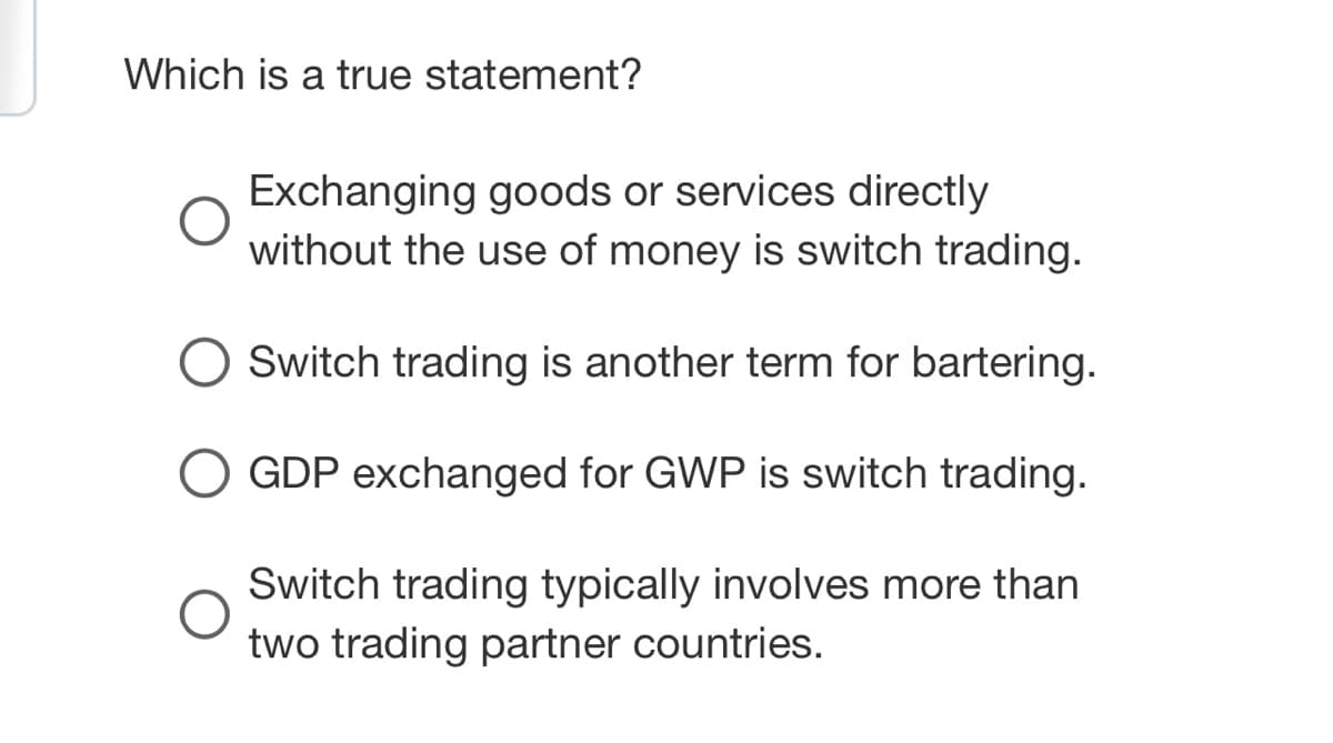 Which is a true statement?
Exchanging goods or services directly
without the use of money is switch trading.
O Switch trading is another term for bartering.
O GDP exchanged for GWP is switch trading.
O
Switch trading typically involves more than
two trading partner countries.