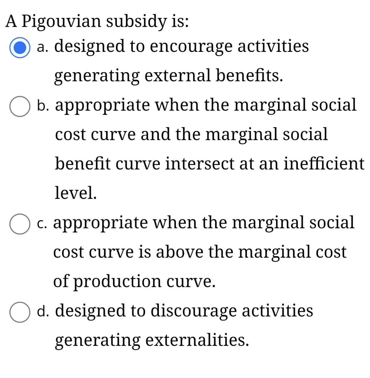 A Pigouvian subsidy is:
a. designed to encourage activities
generating external benefits.
b. appropriate when the marginal social
cost curve and the marginal social
benefit curve intersect at an inefficient
level.
O c. appropriate when the marginal social
cost curve is above the marginal cost
of production curve.
d. designed to discourage activities
generating externalities.