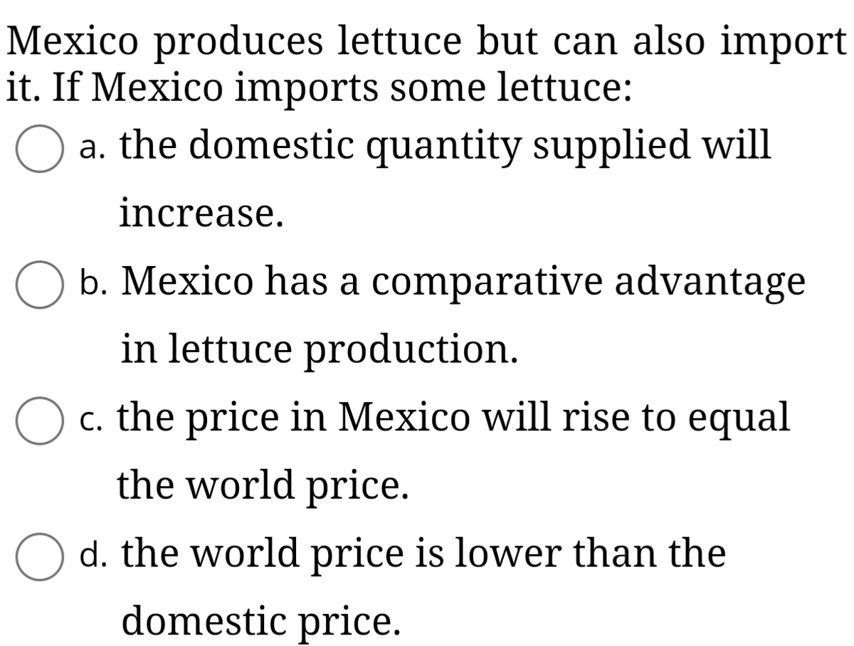 Mexico produces lettuce but can also import
it. If Mexico imports some lettuce:
a. the domestic quantity supplied will
increase.
O b. Mexico has a comparative advantage
in lettuce production.
c. the price in Mexico will rise to equal
the world price.
d. the world price is lower than the
domestic price.