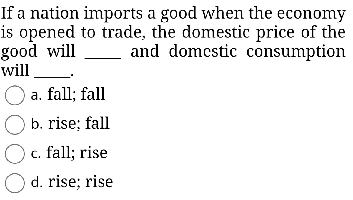 If a nation imports a good when the economy
is opened to trade, the domestic price of the
good will
and domestic consumption
will
O a. fall; fall
b. rise; fall
O c. fall; rise
d. rise; rise