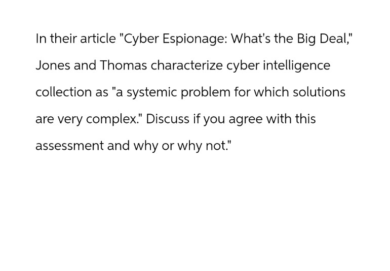 In their article "Cyber Espionage: What's the Big Deal,"
Jones and Thomas characterize cyber intelligence
collection as "a systemic problem for which solutions
are very complex." Discuss if you agree with this
assessment and why or why not."