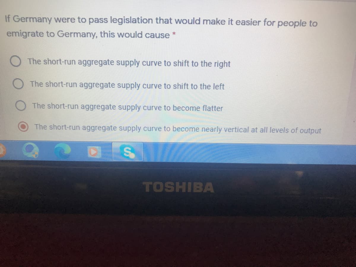 If Germany were to pass legislation that would make it easier for people to
emigrate to Germany, this would cause*
The short-run aggregate supply curve to shift to the right
The short-run aggregate supply curve to shift to the left
The short-run aggregate supply curve to become flatter
The short-run aggregate supply curve to become nearly vertical at all levels of output
TOSHIBA
