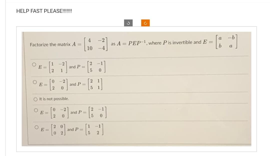 HELP FAST PLEASE!!!!!!!
Factorize the matrix A =
O
E=
E=
-2
2 1
E=
- [14]
10
and P=
0 -2
[2
- [23²] and P-1]
=
0
5
O It is not possible.
0 -2
- [23] and
0
25
and P=
5 0
E-[32] and P-[2]
5
S
Ć
as A = PEP-1, where P is invertible and E =
-b
a
