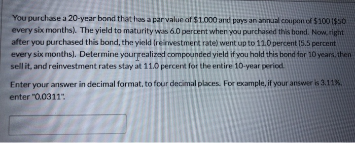 You purchase a 20-year bond that has a par value of $1,000 and pays an annual coupon of $100 ($50
every six months). The yield to maturity was 6.0 percent when you purchased this bond. Now, right
after you purchased this bond, the yield (reinvestment rate) went up to 11.0 percent (5.5 percent
every six months). Determine your realized compounded yield if you hold this bond for 10 years, then
sell it, and reinvestment rates stay at 11.0 percent for the entire 10-year period.
Enter your answer in decimal format, to four decimal places. For example, if your answer is 3.11%,
enter "0.0311".