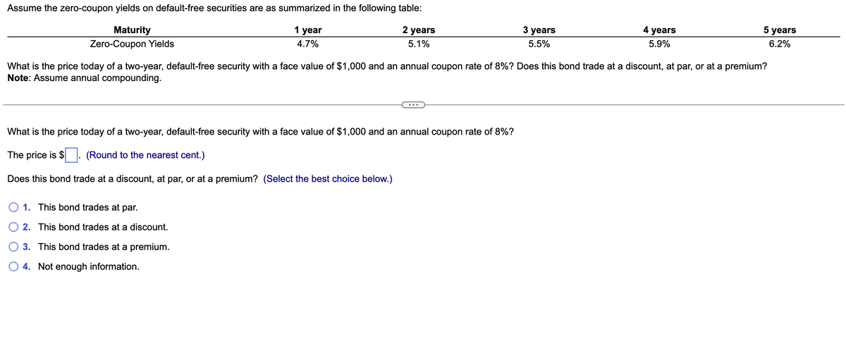 Assume the zero-coupon yields on default-free securities are as summarized in the following table:
Maturity
Zero-Coupon Yields
1 year
4.7%
2 years
5.1%
What is the price today of a two-year, default-free security with a face value of $1,000 and an annual coupon rate of 8%?
The price is $
(Round to the nearest cent.)
Does this bond trade at a discount, at par, or at a premium? (Select the best choice below.)
3 years
5.5%
O 1. This bond trades at par.
2. This bond trades at a discount.
3. This bond trades at a premium.
4. Not enough information.
4 years
5.9%
What is the price today of a two-year, default-free security with a face value of $1,000 and an annual coupon rate of 8%? Does this bond trade at a discount, at par, or at a premium?
Note: Assume annual compounding.
5 years
6.2%