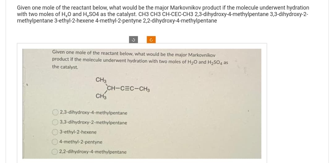 Given one mole of the reactant below, what would be the major Markovnikov product if the molecule underwent hydration
with two moles of H₂O and H₂SO4 as the catalyst. CH3 CH3 CH-CEC-CH3 2,3-dihydroxy-4-methylpentane 3,3-dihydroxy-2-
methylpentane 3-ethyl-2-hexene 4-methyl-2-pentyne 2,2-dihydroxy-4-methylpentane
Given one mole of the reactant below, what would be the major Markovnikov
product if the molecule underwent hydration with two moles of H₂O and H₂SO4 as
the catalyst.
CH3
CH-CEC-CH3
CH3
2,3-dihydroxy-4-methylpentane
3,3-dihydroxy-2-methylpentane
3-ethyl-2-hexene
4-methyl-2-pentyne
2,2-dihydroxy-4-methylpentane