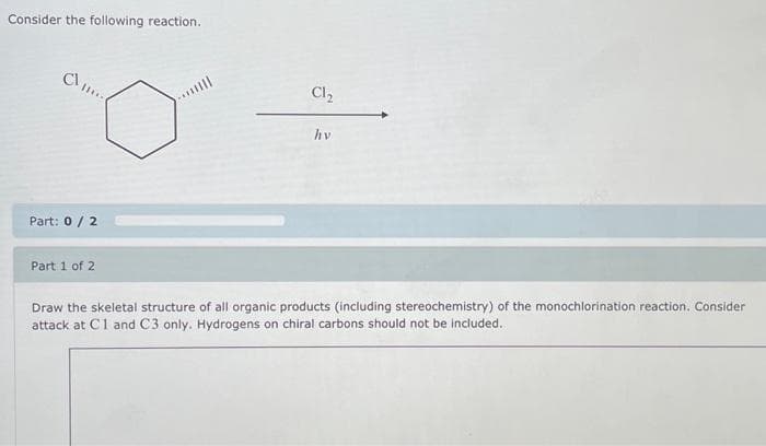 Consider the following reaction.
Part: 0 / 2
Part 1 of 2
Cl₂
hv
16-0
Draw the skeletal structure of all organic products (including stereochemistry) of the monochlorination reaction. Consider
attack at C1 and C3 only. Hydrogens on chiral carbons should not be included.