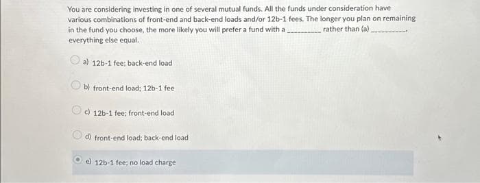 You are considering investing in one of several mutual funds. All the funds under consideration have
various combinations of front-end and back-end loads and/or 12b-1 fees. The longer you plan on remaining
in the fund you choose, the more likely you will prefer a fund with a
rather than (a)__
everything else equal.
a) 12b-1 fee; back-end load
b) front-end load; 12b-1 fee
c) 12b-1 fee; front-end load
d) front-end load; back-end load
e) 12b-1 fee; no load charge