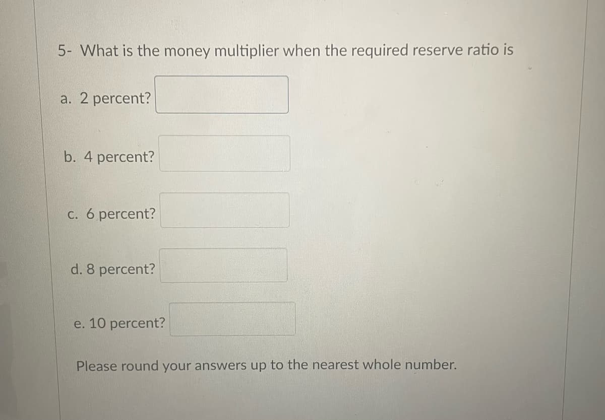 5- What is the money multiplier when the required reserve ratio is
a. 2 percent?
b. 4 percent?
c. 6 percent?
d. 8 percent?
e. 10 percent?
Please round your answers up to the nearest whole number.