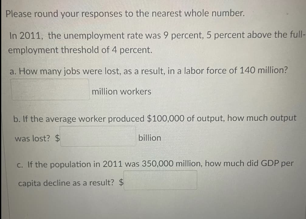 Please round your responses to the nearest whole number.
In 2011, the unemployment rate was 9 percent, 5 percent above the full-
employment threshold of 4 percent.
a. How many jobs were lost, as a result, in a labor force of 140 million?
million workers
b. If the average worker produced $100,000 of output, how much output
was lost? $
billion
c. If the population in 2011 was 350,000 million, how much did GDP per
capita decline as a result? $