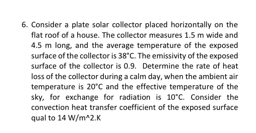 6. Consider a plate solar collector placed horizontally on the
flat roof of a house. The collector measures 1.5 m wide and
4.5 m long, and the average temperature of the exposed
surface of the collector is 38°C. The emissivity of the exposed
surface of the collector is 0.9. Determine the rate of heat
loss of the collector during a calm day, when the ambient air
temperature is 20°C and the effective temperature of the
sky, for exchange for radiation is 10°C. Consider the
convection heat transfer coefficient of the exposed surface
qual to 14 W/m^2.K