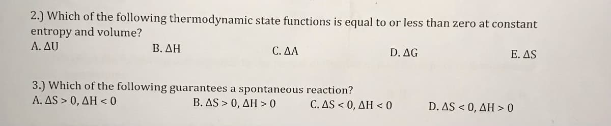 2.) Which of the following thermodynamic state functions is equal to or less than zero at constant
entropy and volume?
A. AU
B. AH
C. AA
D. AG
E. AS
3.) Which of the following guarantees a spontaneous reaction?
A. AS > 0, AH < 0
B. AS > 0, AH > 0
D. AS < 0, AH> 0
C. AS < 0, AH < 0
