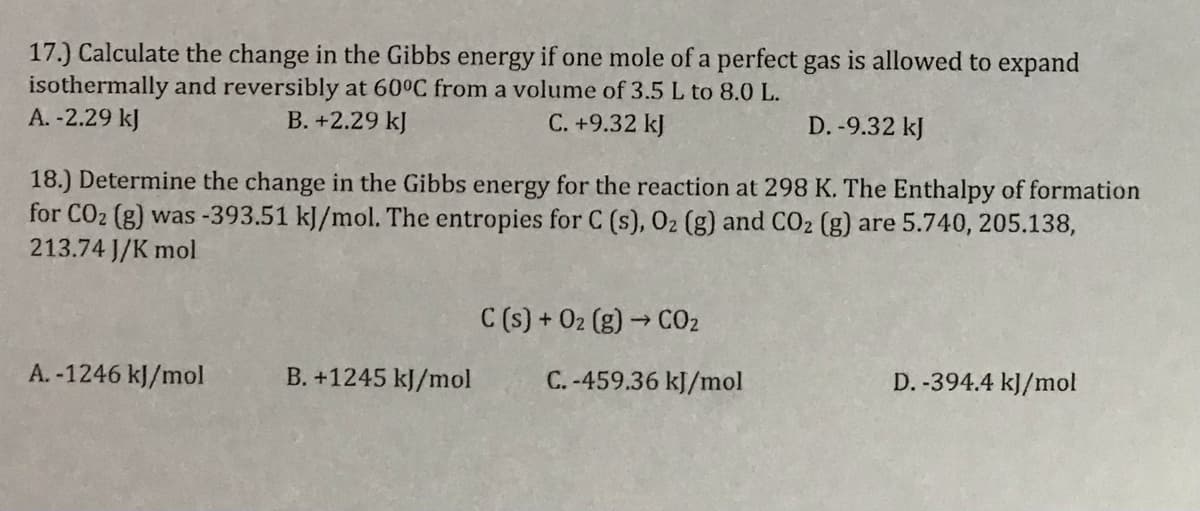 17.) Calculate the change in the Gibbs energy if one mole of a perfect gas is allowed to expand
isothermally and reversibly at 60°C from a volume of 3.5 L to 8.0 L.
A. -2.29 kJ
B. +2.29 kJ
C. +9.32 kJ
D. -9.32 kJ
18.) Determine the change in the Gibbs energy for the reaction at 298 K. The Enthalpy of formation
for CO2 (g) was -393.51 kJ/mol. The entropies for C (s), 02 (g) and CO2 (g) are 5.740, 205.138,
213.74 J/K mol
C (s) + 02 (g) → CO2
A. -1246 kJ/mol
B. +1245 kJ/mol
C. -459.36 kJ/mol
D. -394.4 kJ/mol
