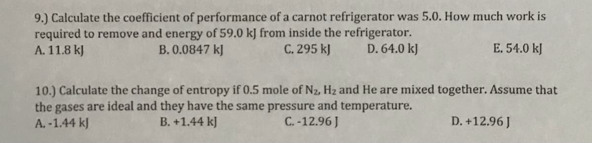 9.) Calculate the coefficient of performance of a carnot refrigerator was 5.0. How much work is
required to remove and energy of 59.0 kJ from inside the refrigerator.
B. 0.0847 kJ
A. 11.8 kJ
C. 295 kJ
D. 64.0 kJ
E. 54.0 kJ
10.) Calculate the change of entropy if 0.5 mole of N2, Hz and He are mixed together. Assume that
the gases are ideal and they have the same pressure and temperature.
A. -1.44 kJ
B. +1.44 kJ
C.-12.96 J
D. +12.96J

