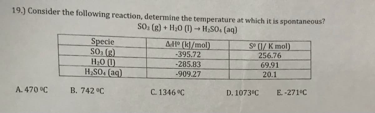 19.) Consider the following reaction, determine the temperature at which it is spontaneous?
SO3 (g) + H20 (1)→ H2SO4 (aq)
AH° (k]/mol)
Specie
SO3 (g)
H20 (1)
H2SO4 (aq)
So (1/ K mol)
-395.72
256.76
-285.83
69.91
-909.27
20.1
A. 470 °C
B. 742 °C
C. 1346 °C
D. 1073°C
E. -271°C
