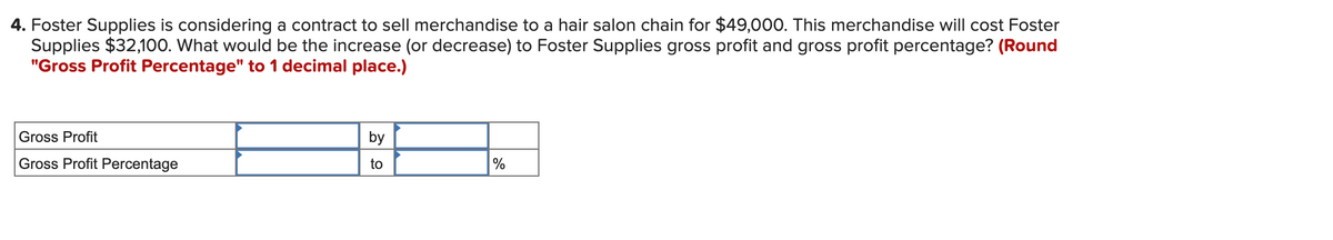 4. Foster Supplies is considering a contract to sell merchandise to a hair salon chain for $49,000. This merchandise will cost Foster
Supplies $32,100. What would be the increase (or decrease) to Foster Supplies gross profit and gross profit percentage? (Round
"Gross Profit Percentage" to 1 decimal place.)
Gross Profit
by
Gross Profit Percentage
to
%
