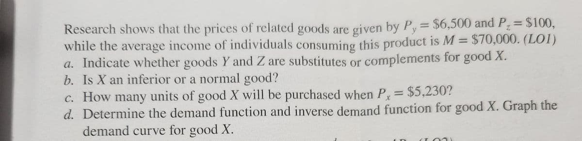 Research shows that the prices of related goods are given by Py = $6,500 and P = $100,
while the average income of individuals consuming this product is M = $70,000. (L01)
a. Indicate whether goods Y and Z are substitutes or complements for good X.
b. Is X an inferior or a normal good?
c. How many units of good X will be purchased when Px = $5,230?
d. Determine the demand function and inverse demand function for good X. Graph the
demand curve for good X.