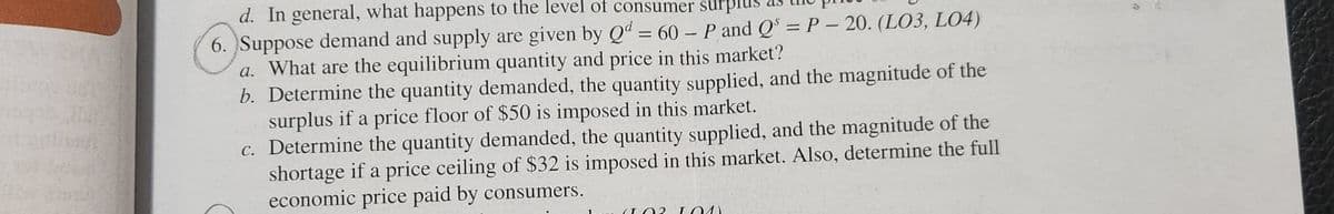d. In general, what happens to the level of consumer sur
6. Suppose demand and supply are given by Qd = 60 - P and Qs =P - 20. (LO3, L04)
a. What are the equilibrium quantity and price in this market?
b. Determine the quantity demanded, the quantity supplied, and the magnitude of the
surplus if a price floor of $50 is imposed in this market.
c. Determine the quantity demanded, the quantity supplied, and the magnitude of the
shortage if a price ceiling of $32 is imposed in this market. Also, determine the full
economic price paid by consumers.
102 101
