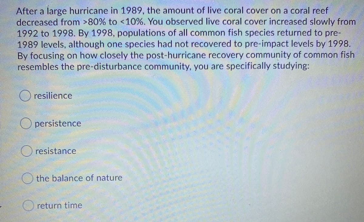 After a large hurricane in 1989, the amount of live coral cover on a coral reef
decreased from >80% to <10%. You observed live coral cover increased slowly from
1992 to 1998. By 1998, populations of all common fish species returned to pre-
1989 levels, although one species had not recovered to pre-impact levels by 1998.
By focusing on how closely the post-hurricane recovery community of common fish
resembles the pre-disturbance community, you are specifically studying:
O resilience
O persistence
O resistance
the balance of nature
O return time
