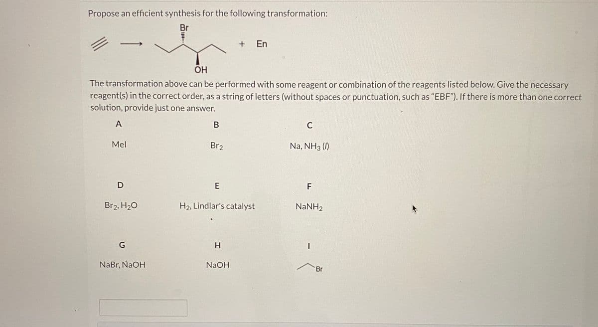 Propose an efficient synthesis for the following transformation:
Br
+
En
OH
The transformation above can be performed with some reagent or combination of the reagents listed below. Give the necessary
reagent(s) in the correct order, as a string of letters (without spaces or punctuation, such as "EBF"). If there is more than one correct
solution, provide just one answer.
A
Mel
Br2
Na, NH3 (I)
D
Br2, H20
H2, Lindlar's catalyst
NaNH2
H.
NaBr, NaOH
NaOH
Br
