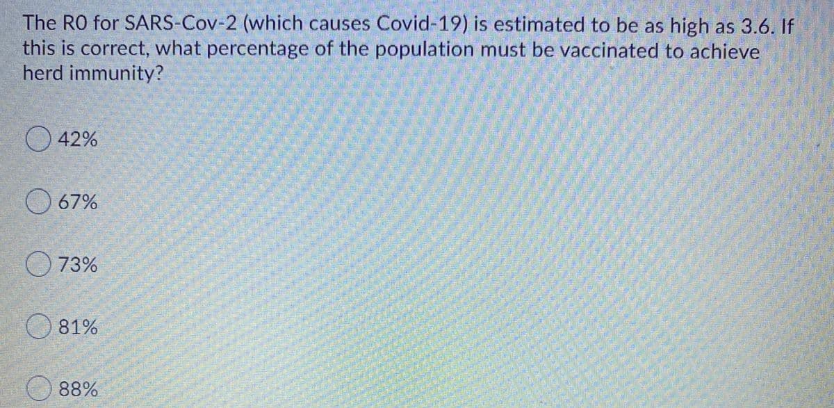 The RO for SARS-Cov-2 (which causes Covid-19) is estimated to be as high as 3.6. If
this is correct, what percentage of the population must be vaccinated to achieve
herd immunity?
42%
O 67%
O 73%
81%
O 88%
ock
