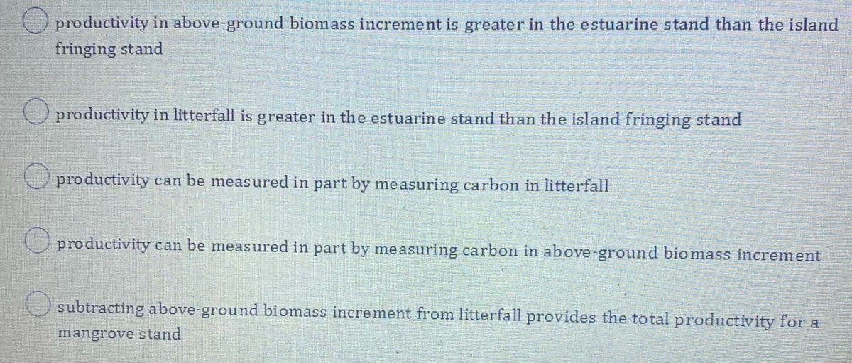 productivity in above-ground biomass increment is greater in the estuarine stand than the island
fringing stand
productivity in litterfall is greater in the estuarine stand than the island fringing stand
O productivity can be measured in part by measuring carbon in litterfall
O productivity can be measured in part by measuring carbon in above-ground biomass increment
subtracting above-ground biomass increment from litterfall provides the total productivity for a
mangrove stand
