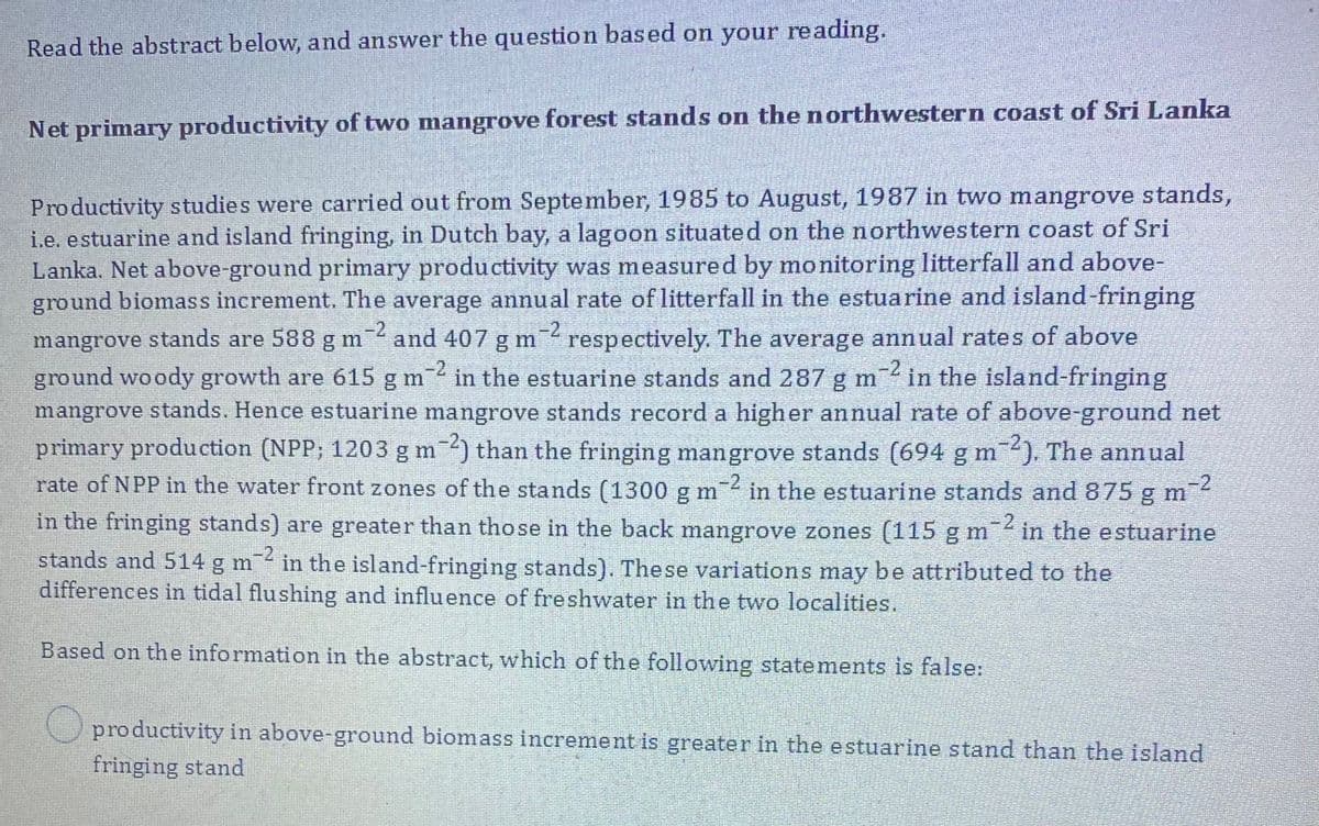 Read the abstract below, and answer the question based on your reading.
Net primary productivity of two mangrove forest stands on the northwestern coast of Sri Lanka
Productivity studies were carried out from September, 1985 to August, 1987 in two mangrove stands,
i.e. estuarine and island fringing, in Dutch bay, a lagoon situated on the northwestern coast of Sri
Lanka. Net above-ground primary productivity was measured by monitoring litterfall and above-
ground biomass increment. The average annual rate of litterfall in the estuarine and island-fringing
-2
-2
mangrove stands are 588 g m
" respectively. The average annual rates of above
-2
and 407 g m
ground woody growth are 615 g m
-2
in the estuarine stands and 287 g m
in the island-fringing
mangrove stands. Hence estuarine mangrove stands record a higher annual rate of above-ground net
primary production (NPP; 1203 gm ) than the fringing mangrove stands (694 g m). The annual
rate of NPP in the water front zones of the stands (1300 g m in the estuarine stands and875 g m
m-2
-2
in the fringing stands) are greater than those in the back mangrove zones (115 gm in the estuarine
-2
-2
stands and 514 g m in the island-fringing stands). These variations may be attributed to the
differences im tidal flushing and influence of freshwater in the two localities.
Based on the information in the abstract, which of the foll owing statements is false:
O productivity in above-ground biomass increment is greater in the estuarine stand than the island
fringing stand
