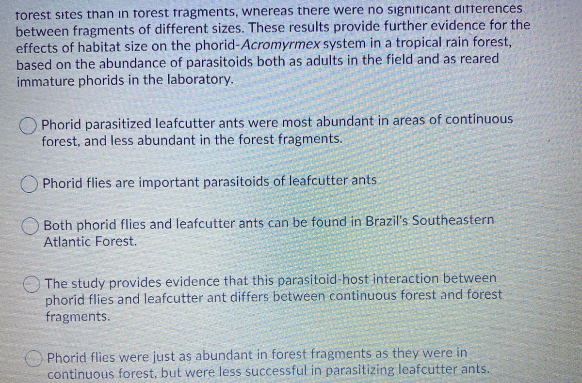 forest sites than in forest fragments, whereas there were no significant differences
between fragments of different sizes. These results provide further evidence for the
effects of habitat size on the phorid-Acromyrmex system in a tropical rain forest,
based on the abundance of parasitoids both as adults in the field and as reared
immature phorids in the laboratory.
Phorid parasitized leafcutter ants were most abundant in areas of continuous
forest, and less abundant in the forest fragments.
O Phorid flies are important parasitoids of leafcutter ants
nd leafcutter ants can be found in Brazil's Southeastern
Both phorid flies
Atlantic Forest.
The study provides evidence that this parasitoid-host interaction between
phorid flies and leafcutter ant differs between continuous forest and forest
fragments.
Phorid flies were just as abundant in forest fragments as they were in
continuous forest, but were less successful in parasitizing leafcutter ants.
