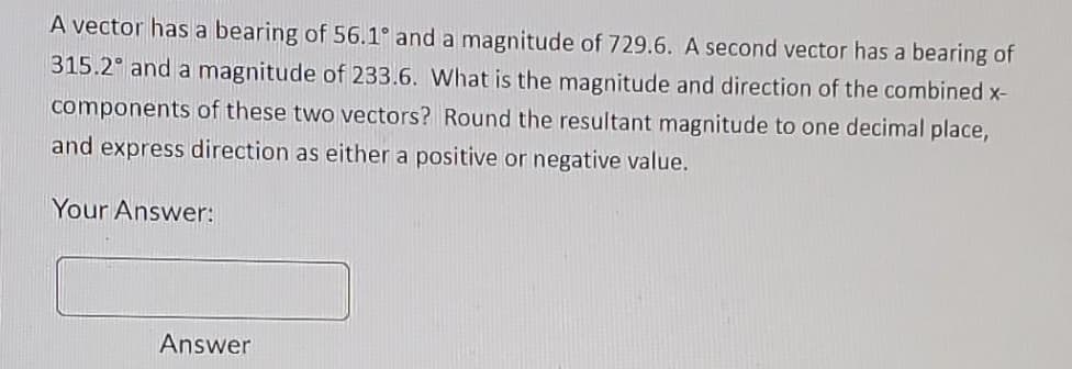 A vector has a bearing of 56.1° and a magnitude of 729.6. A second vector has a bearing of
315.2° and a magnitude of 233.6. What is the magnitude and direction of the combined x-
components of these two vectors? Round the resultant magnitude to one decimal place,
and express direction as either a positive or negative value.
Your Answer:
Answer