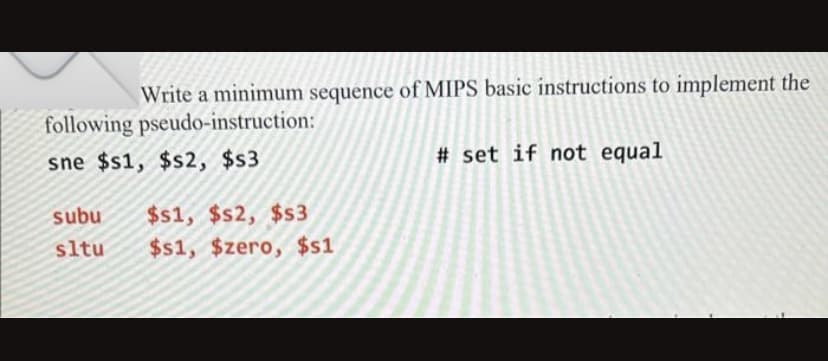 Write a minimum sequence of MIPS basic instructions to implement the
following pseudo-instruction:
sne $s1, $s2, $s3
subu $s1, $s2, $s3
sltu $s1, $zero, $s1
#set if not equal