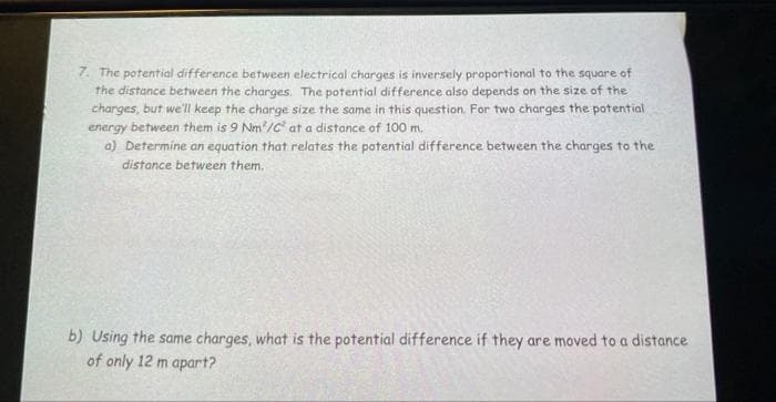 7. The potential difference between electrical charges is inversely proportional to the square of
the distance between the charges. The potential difference also depends on the size of the
charges, but we'll keep the charge size the same in this question. For two charges the potential
energy between them is 9 Nm²/C² at a distance of 100 m.
a) Determine an equation that relates the potential difference between the charges to the
distance between them.
b) Using the same charges, what is the potential difference if they are moved to a distance
of only 12 m apart?