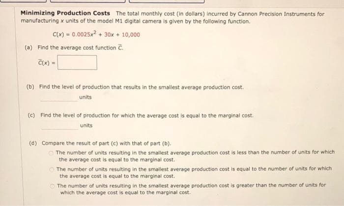 Minimizing Production Costs The total monthly cost (in dollars) incurred by Cannon Precision Instruments for
manufacturing x units of the model M1 digital camera is given by the following function.
C(x) = 0.0025x² + 30x + 10,000
(a) Find the average cost function C.
C(x).
(b) Find the level of production that results in the smallest average production cost.
units
(c) Find the level of production for which the average cost is equal to the marginal cost.
units
(d) Compare the result of part (c) with that of part (b).
The number of units resulting in the smallest average production cost is less than the number of units for which
the average cost is equal to the marginal cost.
The number of units resulting in the smallest average production cost is equal to the number of units for which
the average cost is equal to the marginal cost.
The number of units resulting in the smallest average production cost is greater than the number of units for
which the average cost is equal to the marginal cost.