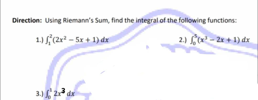 Direction: Using Riemann's Sum, find the integral of the following functions:
1.) √²(2x² - 5x + 1) dx
2.) √(x³- 2x + 1) dx
3.) f 2x³ dx