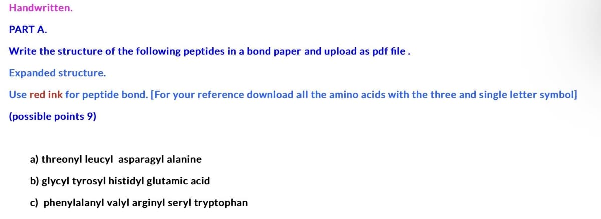 Handwritten.
PART A.
Write the structure of the following peptides in a bond paper and upload as pdf file.
Expanded structure.
Use red ink for peptide bond. [For your reference download all the amino acids with the three and single letter symbol]
(possible points 9)
a) threonyl leucyl asparagyl alanine
b) glycyl tyrosyl histidyl glutamic acid
c) phenylalanyl valyl arginyl seryl tryptophan