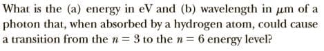 What is the (a) energy in eV and (b) wavelength in um of a
photon that, when absorbed by a hydrogen atom, could cause
a transition from the n = 3 to then= 6 energy level?
