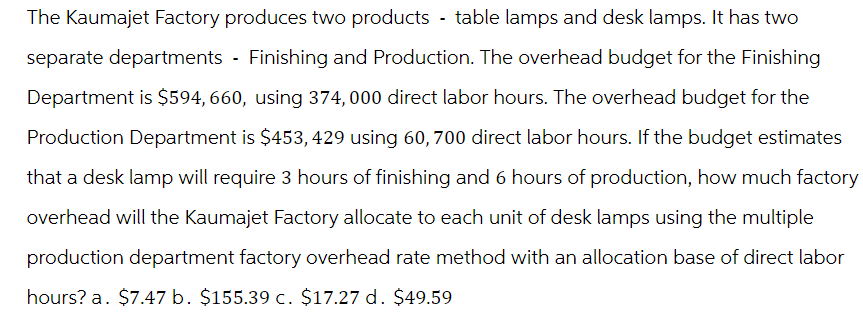 The Kaumajet Factory produces two products - table lamps and desk lamps. It has two
separate departments - Finishing and Production. The overhead budget for the Finishing
Department is $594,660, using 374,000 direct labor hours. The overhead budget for the
Production Department is $453,429 using 60, 700 direct labor hours. If the budget estimates
that a desk lamp will require 3 hours of finishing and 6 hours of production, how much factory
overhead will the Kaumajet Factory allocate to each unit of desk lamps using the multiple
production department factory overhead rate method with an allocation base of direct labor
hours? a. $7.47 b. $155.39 c. $17.27 d. $49.59