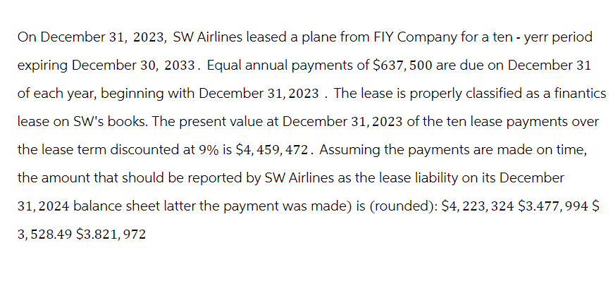 On December 31, 2023, SW Airlines leased a plane from FIY Company for a ten-yerr period
expiring December 30, 2033. Equal annual payments of $637,500 are due on December 31
of each year, beginning with December 31, 2023. The lease is properly classified as a finantics
lease on SW's books. The present value at December 31, 2023 of the ten lease payments over
the lease term discounted at 9% is $4,459, 472. Assuming the payments are made on time,
the amount that should be reported by SW Airlines as the lease liability on its December
31, 2024 balance sheet latter the payment was made) is (rounded): $4,223,324 $3.477,994 $
3,528.49 $3.821,972