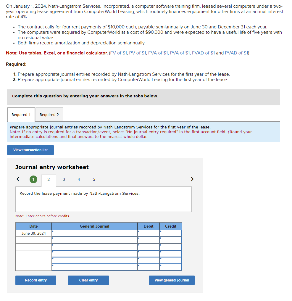 On January 1, 2024, Nath-Langstrom Services, Incorporated, a computer software training firm, leased several computers under a two-
year operating lease agreement from ComputerWorld Leasing, which routinely finances equipment for other firms at an annual interest
rate of 4%.
• The contract calls for four rent payments of $10,000 each, payable semiannually on June 30 and December 31 each year.
• The computers were acquired by ComputerWorld at a cost of $90,000 and were expected to have a useful life of five years with
no residual value.
• Both firms record amortization and depreciation semiannually.
Note: Use tables, Excel, or a financial calculator. (FV of $1, PV of $1, FVA of $1, PVA of $1, FVAD of $1 and PVAD of $1)
Required:
1. Prepare appropriate journal entries recorded by Nath-Langstrom Services for the first year of the lease.
2. Prepare appropriate journal entries recorded by ComputerWorld Leasing for the first year of the lease.
Complete this question by entering your answers in the tabs below.
Required 1 Required 2
Prepare appropriate journal entries recorded by Nath-Langstrom Services for the first year of the lease.
Note: If no entry is required for a transaction/event, select "No journal entry required" in the first account field. (Round your
intermediate calculations and final answers to the neare whole dollar.
View transaction list
Journal entry worksheet
<
2
Date
June 30, 2024
3 4
Record the lease payment made by Nath-Langstrom Services.
Note: Enter debits before credits.
Record entry
5
General Journal
Clear entry
Debit
Credit
View general journal
>