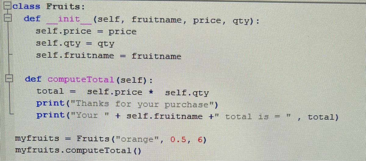 Eclass Fruits:
def
DOHO
init (self, fruitname, price, qty):
self.price = price
self.qty F qty
self.fruitname = fruitname
def computeTotal (self):
total -
self.price *
self.qty
print("Thanks for your purchase")
print("Your " + self.fruitname +" total is = "
myfruits = Fruits ("orange", 0.5, 6)
myfruits.computeTotal ()
, total)