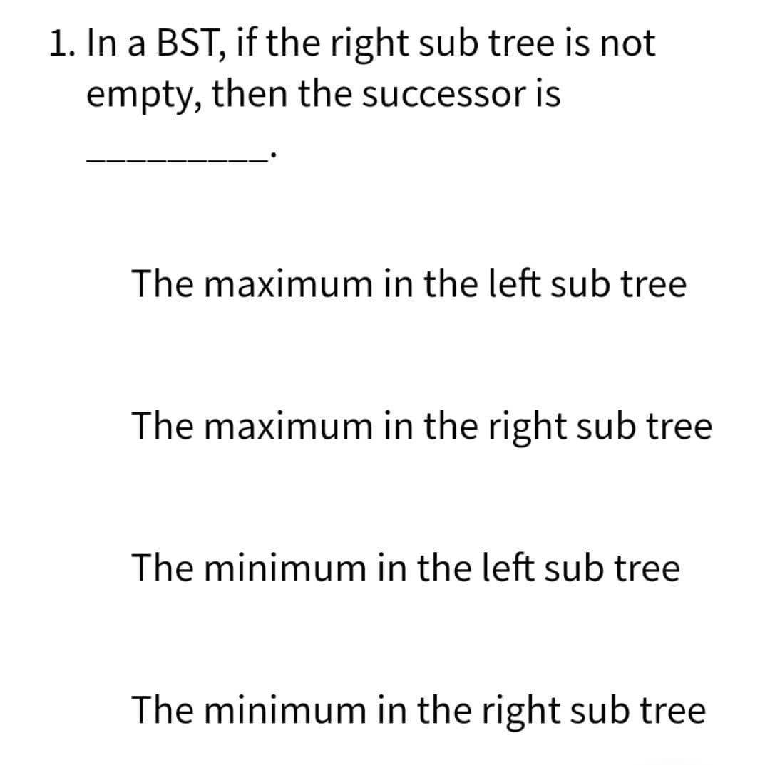 1. In a BST, if the right sub tree is not
empty, then the successor is
The maximum in the left sub tree
The maximum in the right sub tree
The minimum in the left sub tree
The minimum in the right sub tree
