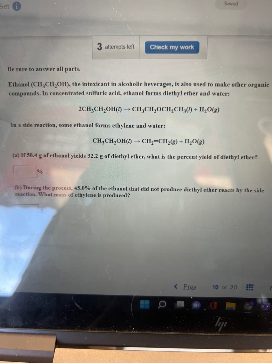 Set i
3 attempts left
Check my work
Be sure to answer all parts.
Ethanol (CH3CH₂OH), the intoxicant in alcoholic beverages, is also used to make other organic
compounds. In concentrated sulfuric acid, ethanol forms diethyl ether and water:
%
2CH3CH₂OH()→→ CH₂CH₂CH₂CH₂(1) + H₂O(g)
In a side reaction, some ethanol forms ethylene and water:
Saved
CH3CH₂OH()→→ CH₂=CH₂(g) + H₂O(g)
(a) If 50.4 g of ethanol yields 32.2 g of diethyl ether, what is the percent yield of diethyl ether?
(b) During the process, 45.0% of the ethanol that did not produce diethyl ether reacts by the side
reaction. What mass of ethylene is produced?
< Prev
18 of 20
www
r