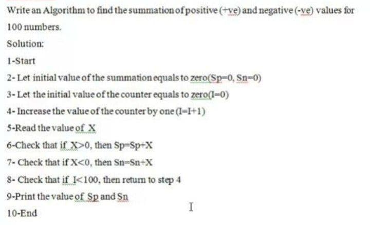 Write an Algorithm to find the summation of positive (+ve) and negative (-ve) values for
100 numbers.
Solution:
1-Start
2- Let initial value of the summation equals to zero(Sp-0, Sn-0)
3- Let the initial value of the counter equals to zero(1-0)
4- Increase the value of the counter by one (1-I+1)
5-Read the value of X
6-Check that if X>0, then Sp-Sp-X
7- Check that if X<0, then Sn-Sn+x
8- Check that if K100, then return to step 4
9-Print the value of Sp and Sn
10-End
