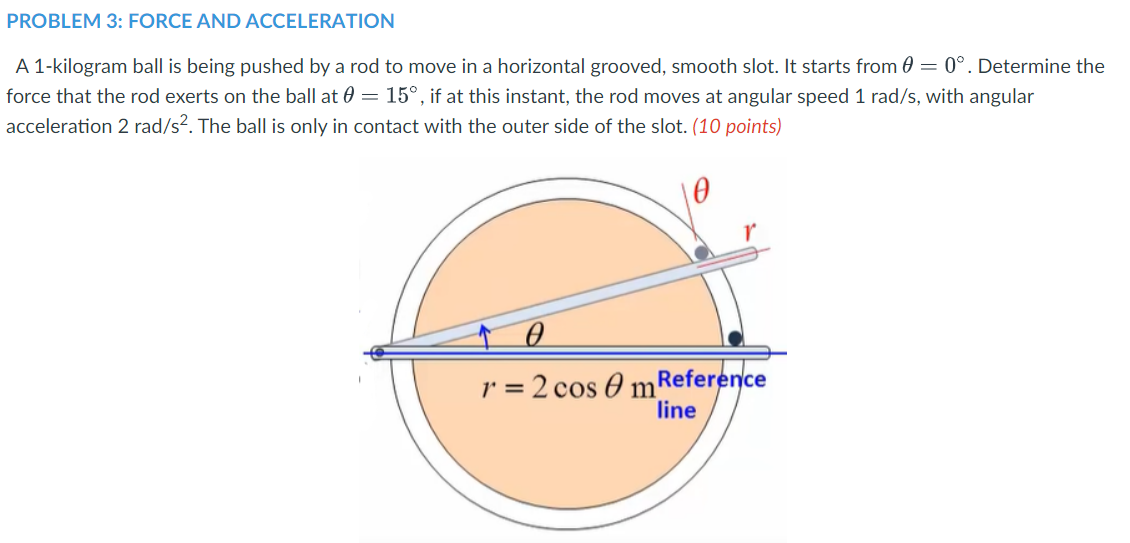 PROBLEM 3: FORCE AND ACCELERATION
A 1-kilogram ball is being pushed by a rod to move in a horizontal grooved, smooth slot. It starts from 0 = 0°. Determine the
force that the rod exerts on the ball at 0 = 15°, if at this instant, the rod moves at angular speed 1 rad/s, with angular
acceleration 2 rad/s?. The ball is only in contact with the outer side of the slot. (10 points)
r = 2 cos O mReference
line
