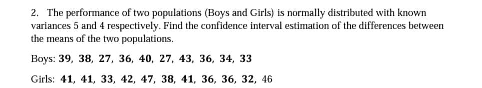 2. The performance of two populations (Boys and Girls) is normally distributed with known
variances 5 and 4 respectively. Find the confidence interval estimation of the differences between
the means of the two populations.
Вoys: 39, 38, 27, 36, 40, 27, 43, 36, 34, 33
Girls: 41, 41, 33, 42, 47, 38, 41, 36, 36, 32, 46
