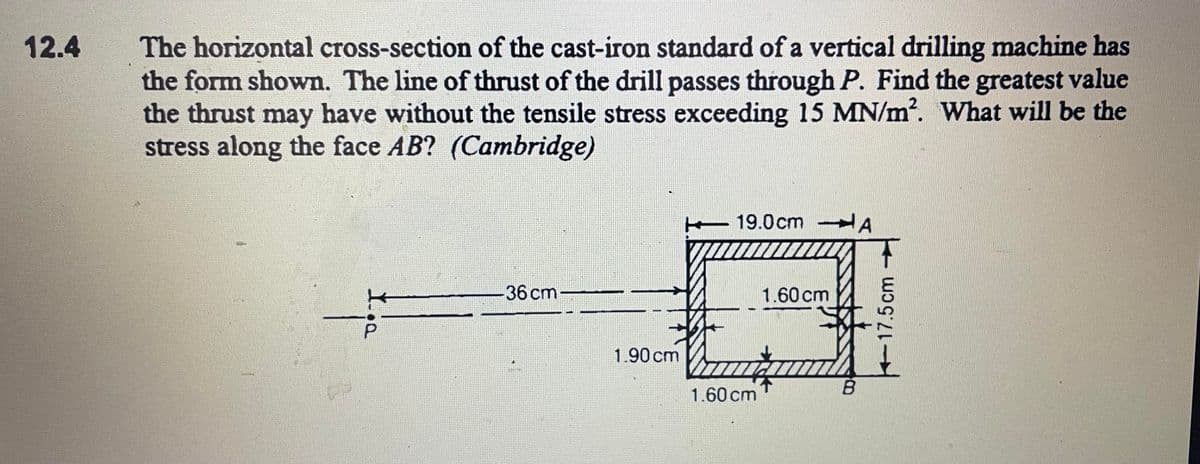 The horizontal cross-section of the cast-iron standard of a vertical drilling machine has
the form shown. The line of thrust of the drill passes through P. Find the greatest value
the thrust may have without the tensile stress exceeding 15 MN/m2. What will be the
stress along the face AB? (Cambridge)
12.4
19.0cm A
36 cm
1.60 cm
1.90 cm
1.60 cmT
B.
+17.5cm
