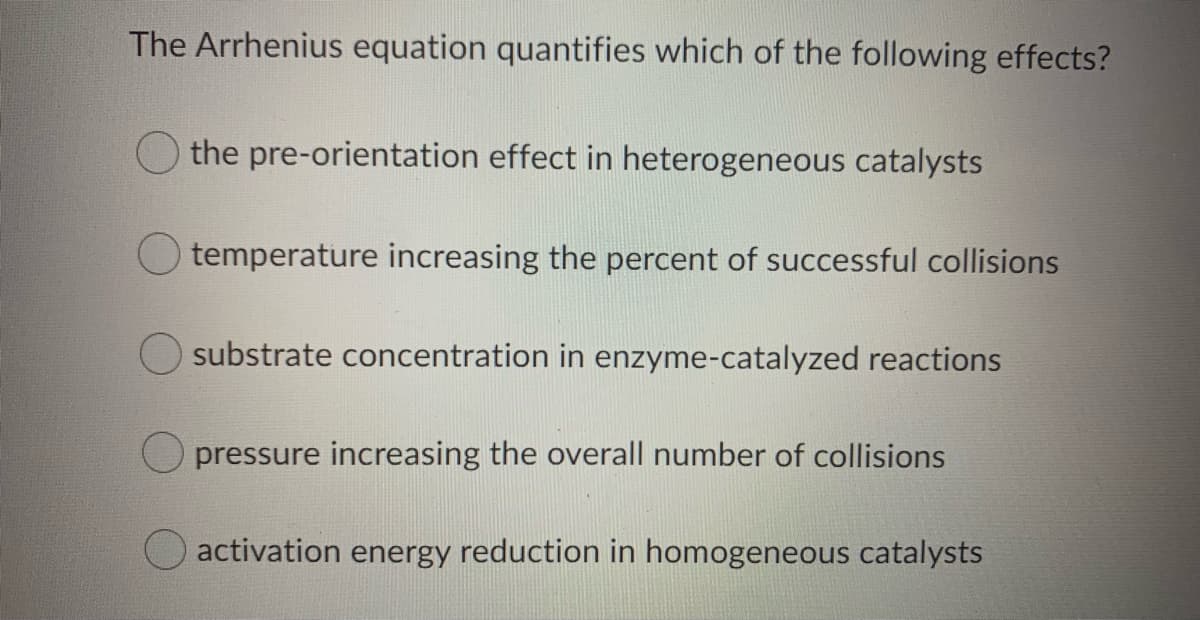 The Arrhenius equation quantifies which of the following effects?
the pre-orientation effect in heterogeneous catalysts
temperature increasing the percent of successful collisions
substrate concentration in enzyme-catalyzed reactions
O pressure increasing the overall number of collisions
activation energy reduction in homogeneous catalysts
