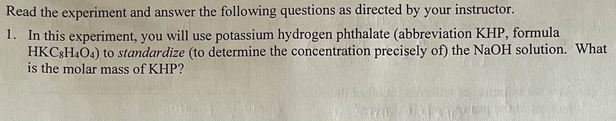 Read the experiment and answer the following questions as directed by your instructor.
1. In this experiment, you will use potassium hydrogen phthalate (abbreviation KHP, formula
HKC8H4O4) to standardize (to determine the concentration precisely of) the NAOH solution. What
is the molar mass of KHP?
