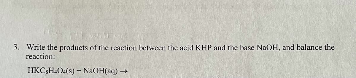 3. Write the products of the reaction between the acid KHP and the base NaOH, and balance the
reaction:
HKC3H4O4(s) + NaOH(aq) –
