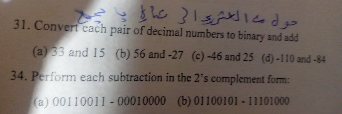 31. Convert each pair of decimal numbers to binary and add
(a) 33 and 15 (b) 56 and -27 (c) -46 and 25 (d)-110 and-84
34. Perform each subtraction in the 2's complement form:
(a) 00110011 - 00010000 (b) 01100101 - 11101000
