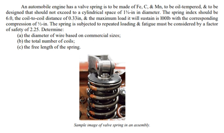 An automobile engine has a valve spring is to be made of Fe, C, & Mn, to be oil-tempered, & to be
designed that should not exceed to a cylindrical space of 134-in in diameter. The spring index should be
6.0, the coil-to-coil distance of 0.33in, & the maximum load it will sustain is 100lb with the corresponding
compression of ½/2-in. The spring is subjected to repeated loading & fatigue must be considered by a factor
of safety of 2.25. Determine:
(a) the diameter of wire based on commercial sizes;
(b) the total number of coils;
(c) the free length of the spring.
Sample image of valve spring in an assembly.